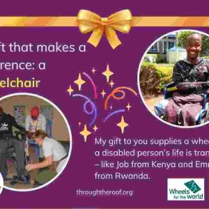 An e-card on a purple background, with text on the left that says: 'A gift that makes a difference: a wheelchair' Below this is a photo of a man in Rwanda being fitted with a wheelchair. On the right is an image of a smiling young man from Kenya in a wheelchair; he has no arms or legs. Below the image is text saying: 'My gift to you supplies a wheelchair so a disabled person's life is transformed - like Job in Kenya and Emmanuel in Rwanda'. showing two people receiving wheelchairs as gifts in Kenya and Rwanda. There are logos for Through the Roof www.throughtheroof.org and their project Wheels for the World. There is also a QR code linking to their International Missions page at https://throughtheroof.org/international-mission/