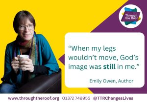 An advertising postcard for Through the Roof's Disability Awareness Sunday: on a yellow and purple background, as a close up of a woman with short brown hair and glasses, wearing a green shirt and a colourful scarf, sat in an armchair, holding a mug. A text box reads: '"When my legs wouldn't move, God's image was still in me." Emily Owen, Author'. Below that, a footer reads: 'www.throughtheroof.org 01372 749955 @TTRChangeLives '