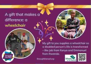 An e-card on a purple background, with text on the left that says: 'A gift that makes a difference: a wheelchair' Below this is a photo of a man in Rwanda being fitted with a wheelchair. On the right is an image of a smiling young man from Kenya in a wheelchair; he has no arms or legs. Below the image is text saying: 'My gift to you supplies a wheelchair so a disabled person's life is transformed - like Job in Kenya and Emmanuel in Rwanda'. showing two people receiving wheelchairs as gifts in Kenya and Rwanda. There are logos for Through the Roof www.throughtheroof.org and their project Wheels for the World. There is also a QR code linking to their International Missions page at https://throughtheroof.org/international-mission/