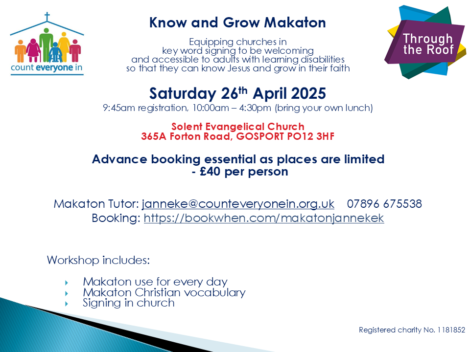 Flyer for an event which reads: Know and Grow Makaton Equipping churches in key word signing to be welcoming and accessible to adults with learning disabilities so that they can know Jesus and grow in their faith. Saturday 26th April 2025 9.45am registration. 10am - 4.30pm (bring your own lunch) Solent Evangelical Church 365A Forton Road, Gosport, PO12 3HF Advance booking essential as places are limited - £40 per person Makaton tutor: janneke@counteveryonein.org.uk 07896 675538 Booking: https://bookwhen.com/makatonjannekek Workshop includes: - Makaton use for every day - Makaton Christian vocabulary - Signing in church Registered charity No. 1181852 